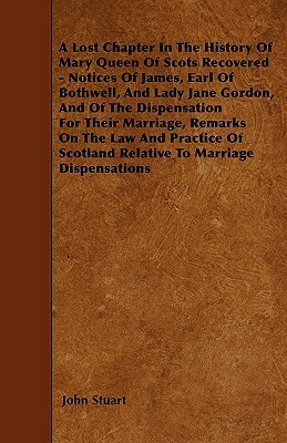A Lost Chapter In The History Of Mary Queen Of Scots Recovered - Notices Of James, Earl Of Bothwell, And Lady Jane Gordon, And Of The Dispensation For by John Stuart