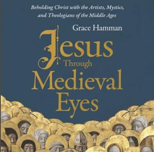 Jesus Through Medieval Eyes: Beholding Christ with the Artists, Mystics, and Theologians of the Middle Ages by Grace Hamman