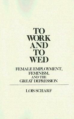 To Work and to Wed: Female Employment, Feminism, and the Great Depression by Lois Scharf