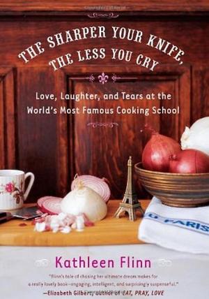 The Sharper Your Knife, the Less You Cry: Love, Laughter, and Tears at the World's Most Famous Cooking School by Kathleen Flinn