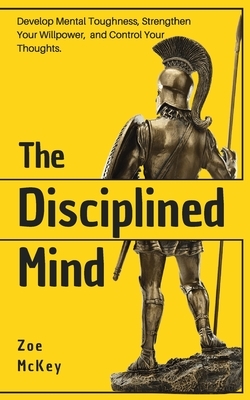 The Disciplined Mind: Develop Mental Toughness, Strengthen Your Willpower, and Control Your Thoughts. by Zoe McKey
