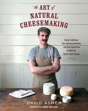 The Art of Natural Cheesemaking: Using Traditional, Non-Industrial Methods and Raw Ingredients to Make the World's Best Cheeses by David Asher