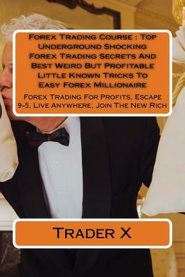 Forex Trading Course: Top Underground Shocking Forex Trading Secrets And Best Weird But Profitable Little Known Tricks To Easy Forex Million by Trader X