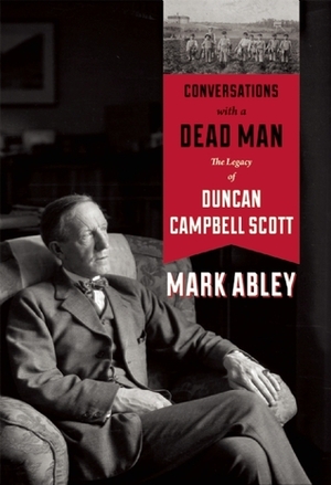 Conversations with a Dead Man: The Legacy of Duncan Campbell Scott by Mark Abley