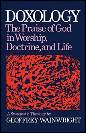 Doxology: The Praise Of God In Worship, Doctrine, And Life: A Systematic Theology by Geoffrey Wainwright