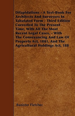 Dilapidations - A Text-Book For Architects And Surveyors In Tabulated Form - Third Edition Corrected To The Present Time, With All The Most Recent Leg by Banister Fletcher