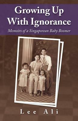 Growing Up with Ignorance: Memoirs of a Singaporean Baby Boomer by Ali Lee