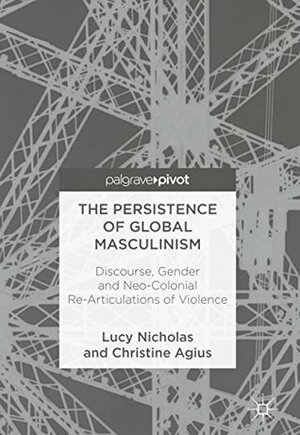 The Persistence of Global Masculinism: Discourse, Gender and Neo-Colonial Re-Articulations of Violence by Christine Agius, Lucy Nicholas