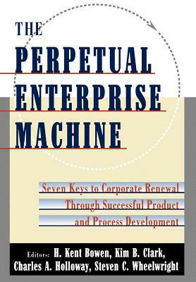 The Perpetual Enterprise Machine: Seven Keys to Corporate Renewal Through Successful Product and Process Development by Charles A. Holloway, Kim B. Clark, H. Kent Bowen