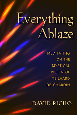 Everything Ablaze: Meditating on the Mystical Vision of Teilhard de Chardin by David Richo