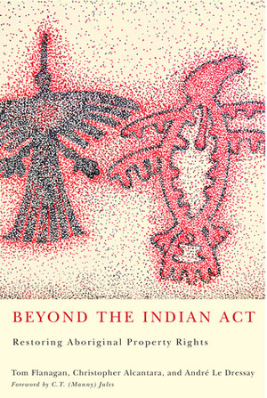 Beyond the Indian Act: Restoring Aboriginal Property Rights by Christopher Alcantara, Tom Flanagan, André Le Dressay