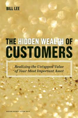 The Hidden Wealth of Customers: Realizing the Untapped Value of Your Most Important Asset by Bill Lee