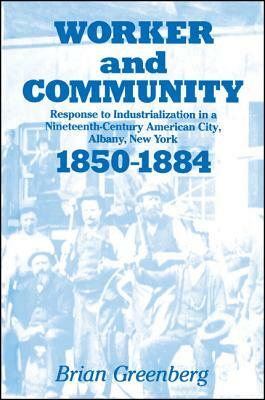Worker and Community: Response to Industrialization in a Nineteenth Century American City, Albany, New York, 1850-1884 by Brian Greenberg