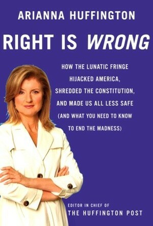 Right is Wrong: How the Lunatic Fringe Hijacked America, Shredded the Constitution, and Made Us All Less Safe by Arianna Huffington