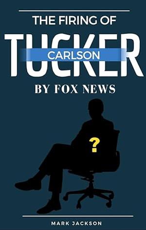 The Firing of Tucker Carlson by Fox News : Best Analysis of Who Tucker is, Why He was Fired, and His Future by Mark Jackson, Mark Jackson