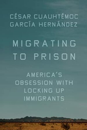 Migrating to Prison: America's Obsession With Locking Up Immigrants by César Cuauhtémoc García Hernández