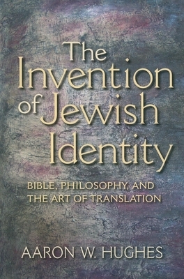 The Invention of Jewish Identity: Bible, Philosophy, and the Art of Translation by Aaron W. Hughes
