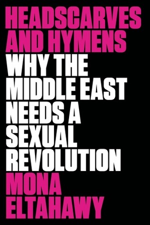 Headscarves and Hymens: Why the Middle East Needs a Sexual Revolution by Mona Eltahawy