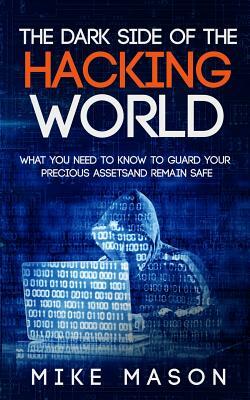The Dark Side of the Hacking World: What You Need to Know to Guard Your Precious Assets and Remain Safe by Mike Mason