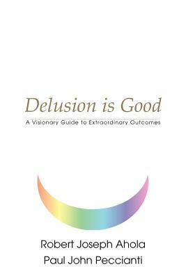 Delusion is Good: A Visionary Guide to Extraordinary Outcomes by Robert Joseph Ahola
