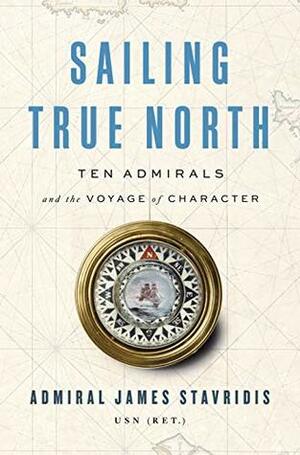 Sailing True North: Ten Admirals and the Voyage of Character by James G. Stavridis