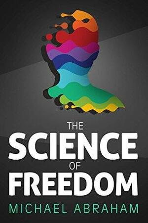 The Science of Freedom: An Intriguing Perspective, Questioning Determinism Through Philosophy, Cognitive Neuroscience & Quantum physics by Michael Abraham