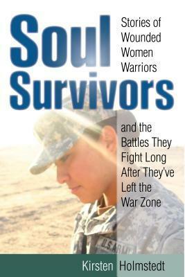 Soul Survivors: Stories of Wounded Women Warriors and the Battles They Fight Long After They've Left the War Zone by Kirsten Holmstedt