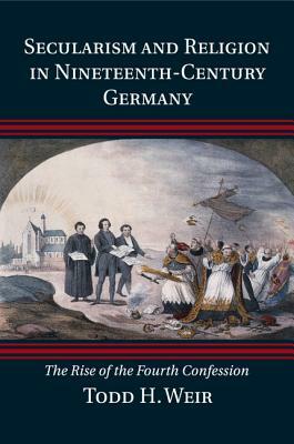 Secularism and Religion in Nineteenth-Century Germany: The Rise of the Fourth Confession by Todd H. Weir