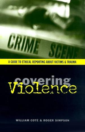 Covering Violence: A Guide to Ethical Reporting about Victims and Trauma by Roger Simpson, William Edward Coté, William Coté