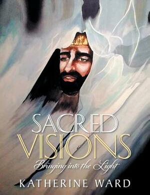 Sacred Visions: Bringing into the Light by Katherine Ward