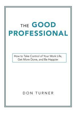 The Good Professional: How to Take Control of Your Work Life, Get More Done, and Be Happier by Don Turner