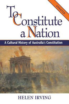 To Constitute a Nation: A Cultural History of Australia's Constitution by Helen Irving