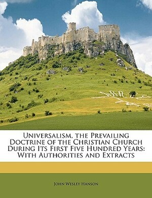 Universalism, the Prevailing Doctrine of the Christian Church During Its First Five Hundred Years: With Authorities and Extracts by John Wesley Hanson