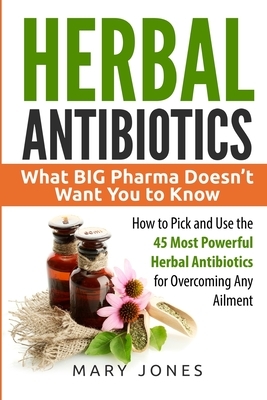 Herbal Antibiotics: What BIG Pharma Doesn't Want You to Know - How to Pick and Use the 45 Most Powerful Herbal Antibiotics for Overcoming by Mary Jones