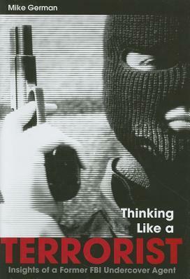 Thinking Like a Terrorist: Insights of a Former FBI Undercover Agent by Mike German