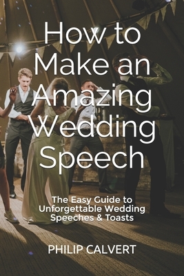 How to Make an Amazing Wedding Speech: The Easy Guide to Unforgettable Wedding Speeches & Toasts by Philip Calvert