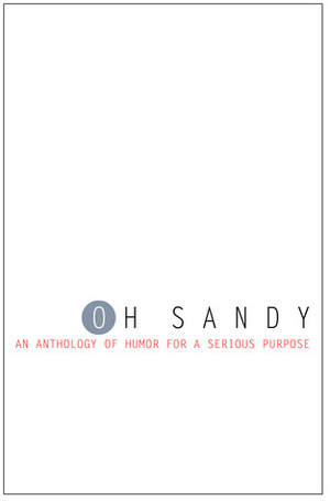 Oh Sandy: An Anthology of Humor for a Serious Purpose by Nancy Davis Kho, Andrea Donio, Laurie Kolp, Lil’ G., Diana Raab, Kate Delany, Risa Nye, P.R. O'Leary, Michael Dalelio, Jenn Stroud Rossmann, Lisa Egle, Thomas Pluck, Steve Mansfield, Jen Knox, A.J. Fader, Tina Traster, Sally Houtman, Mark Capps, Brenda Bishop Blakey, Erika Hoffman, Brian J. White, Katherine Checkley, Sarah Collie, James Butler, Joseph Nebus, Traci Stein, David Sherman, Noreen Braman, Frankie Saxx, Maria Mazziotti Gillan, Ann Clark, Jack Silbert, Lyn McConchie, Diana M. Amadeo, Lissa Brown, Erika Price, Steve Walker, Anton Sim, Gill Hoffs, Cary Collett, Lynn Beighley, Thomas E. Kennedy, Peter Barlow, Roisin McLean, Peggy Sarjeant