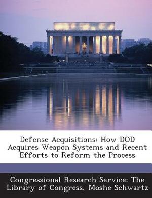 Defense Acquisitions: How Dod Acquires Weapon Systems and Recent Efforts to Reform the Process by Moshe Schwartz