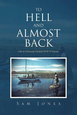 To Hell and Almost Back: Life of a Seriously Disabled WWII Veteran by Sam Jones