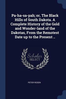 Pa-Ha-Sa-Pah; Or, the Black Hills of South Dakota. a Complete History of the Gold and Wonder-Land of the Dakotas, from the Remotest Date Up to the Pre by Peter Rosen