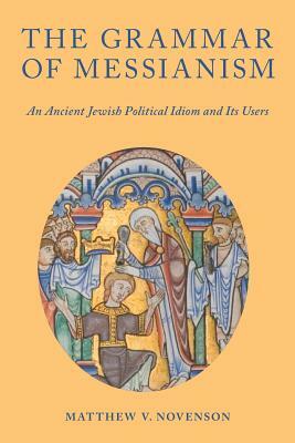 The Grammar of Messianism: An Ancient Jewish Political Idiom and Its Users by Matthew V. Novenson