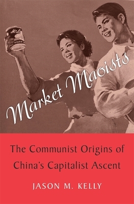 Market Maoists: The Communist Origins of China's Capitalist Ascent by Jason M. Kelly