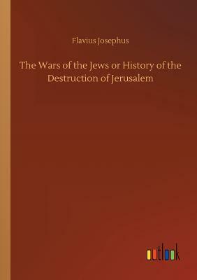 The Wars of the Jews or History of the Destruction of Jerusalem by Flavius Josephus