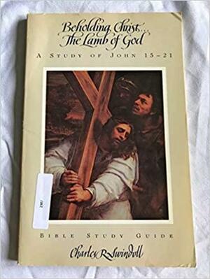 Beholding Christ-- the lamb of God: A study of John 15-21 by Ken Gire, Charles R. Swindoll