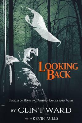 Looking Back: Stories of Hunting, Fishing, Family, and Faith by Kevin Mills, Clint Ward