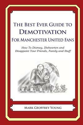 The Best Ever Guide to Demotivation for Manchester United Fans: How To Dismay, Dishearten and Disappoint Your Friends, Family and Staff by Mark Geoffrey Young