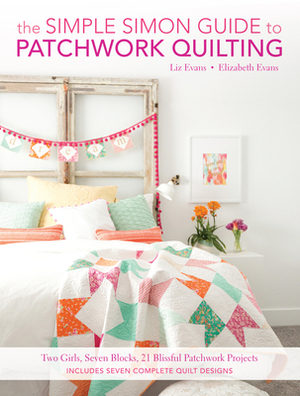 The Simple Simon Guide to Patchwork Quilting: Two Girls, Seven Blocks, 21 Blissful Patchwork Projects by Elizabeth Evans, Liz Evans