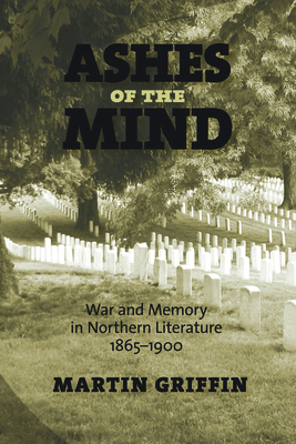 Ashes of the Mind: War and Memory in Northern Literature, 1865-1900 by Martin Griffin