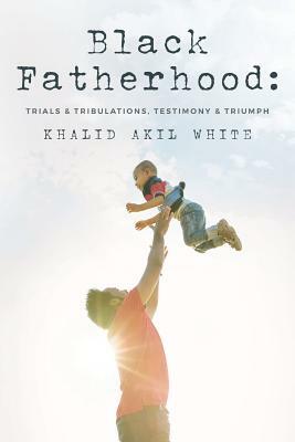 Black Fatherhood: Trials & Tribulations, Testimony & Triumph by Khalid Akil White, Thurman V. White Jr