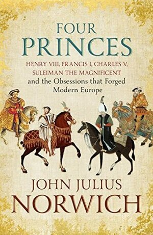 Four Princes: Henry VIII, Francis I, Charles V, Suleiman the Magnificent and the Obsessions that Forged Modern Europe by John Julius Norwich